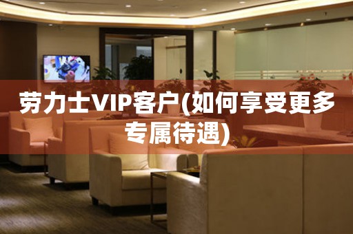 劳力士VIP客户(如何享受更多专属待遇)