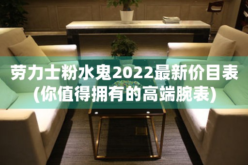 劳力士粉水鬼2022最新价目表(你值得拥有的高端腕表)