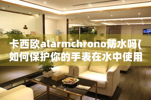 卡西欧alarmchrono防水吗(如何保护你的手表在水中使用)