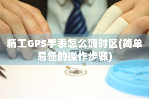 精工GPS手表怎么调时区(简单易懂的操作步骤)