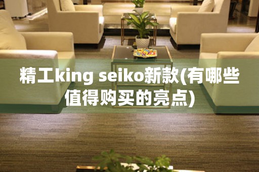 精工king seiko新款(有哪些值得购买的亮点)