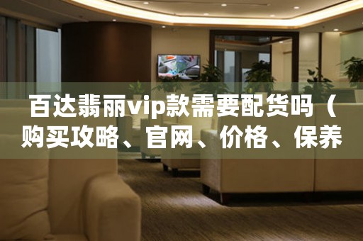 百达翡丽vip款需要配货吗（购买攻略、官网、价格、保养等问题解答）