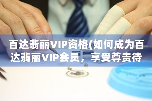 百达翡丽VIP资格(如何成为百达翡丽VIP会员，享受尊贵待遇)