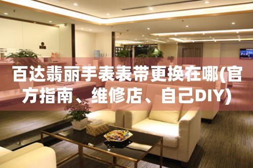 百达翡丽手表表带更换在哪(官方指南、维修店、自己DIY)