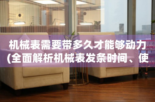 机械表需要带多久才能够动力(全面解析机械表发条时间、使用寿命及保养方法)