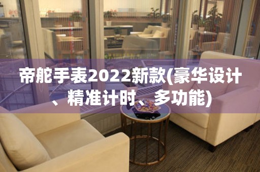 帝舵手表2022新款(豪华设计、精准计时、多功能)