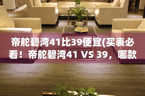 帝舵碧湾41比39便宜(买表必看！帝舵碧湾41 VS 39，哪款更值得入手？)