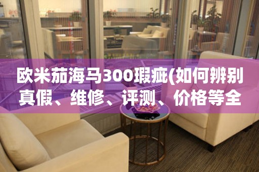 欧米茄海马300瑕疵(如何辨别真假、维修、评测、价格等全方位解析)。