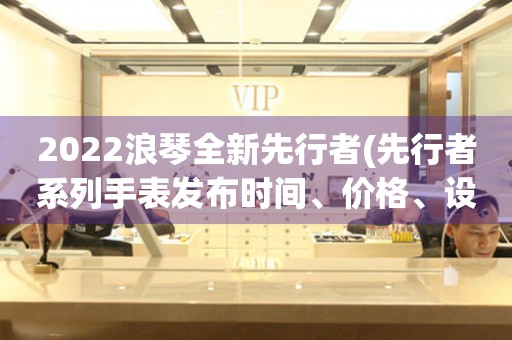 2022浪琴全新先行者(先行者系列手表发布时间、价格、设计等详细解析)。