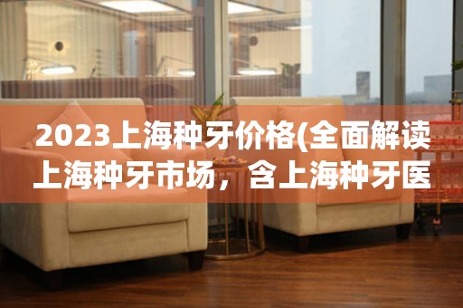 2023上海种牙价格(全面解读上海种牙市场，含上海种牙医院、种牙费用、种牙材料等详细信息)。