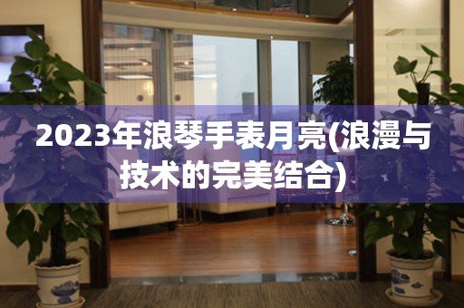 2023年浪琴手表月亮(浪漫与技术的完美结合)