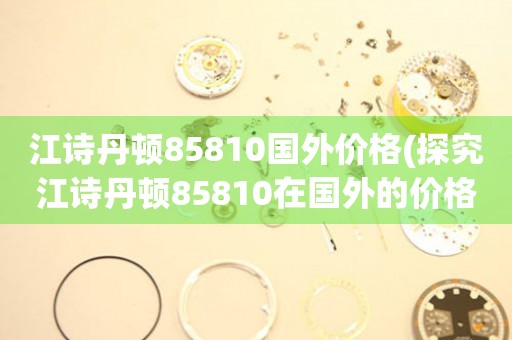 江诗丹顿85810国外价格(探究江诗丹顿85810在国外的价格走势)