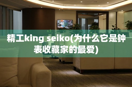 精工king seiko(为什么它是钟表收藏家的最爱)