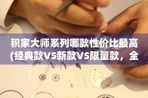 积家大师系列哪款性价比最高(经典款VS新款VS限量款，全面评测)。