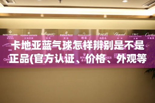 卡地亚蓝气球怎样辨别是不是正品(官方认证、价格、外观等多方面分析)。