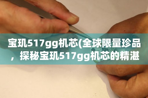 宝玑517gg机芯(全球限量珍品，探秘宝玑517gg机芯的精湛工艺)。