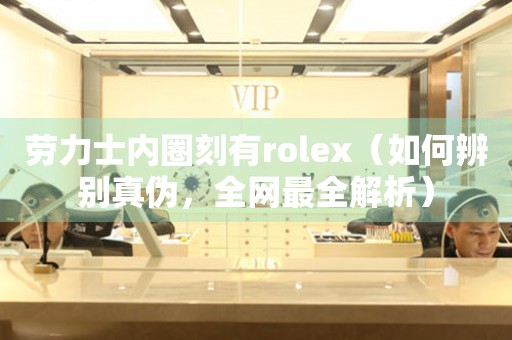 劳力士内圈刻有rolex（如何辨别真伪，全网最全解析）