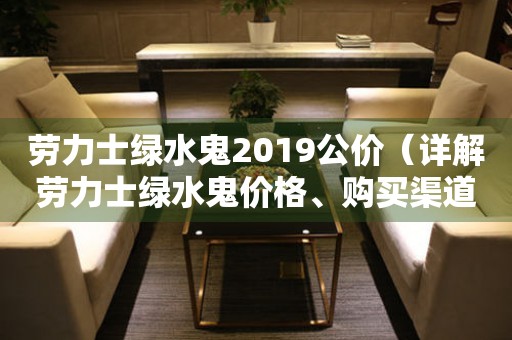 劳力士绿水鬼2019公价（详解劳力士绿水鬼价格、购买渠道和保养方法）