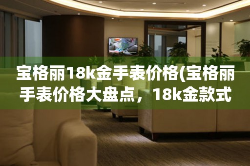 宝格丽18k金手表价格(宝格丽手表价格大盘点，18k金款式价格一览)