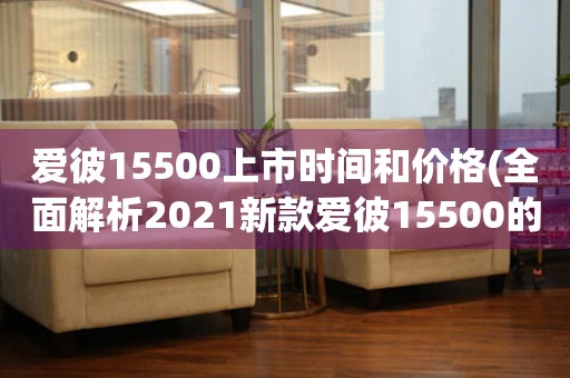 爱彼15500上市时间和价格(全面解析2021新款爱彼15500的发售时间和价格)