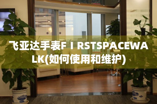 飞亚达手表FⅠRSTSPACEWALK(如何使用和维护)