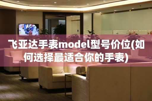 飞亚达手表model型号价位(如何选择最适合你的手表)