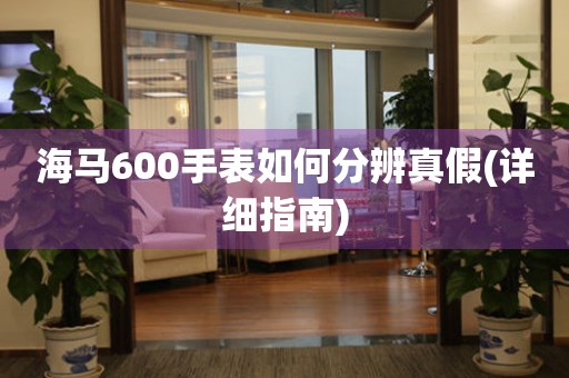 海马600手表如何分辨真假(详细指南)