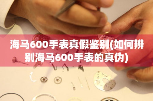 海马600手表真假鉴别(如何辨别海马600手表的真伪)