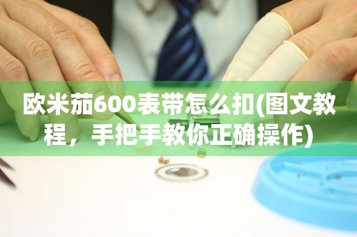 欧米茄600表带怎么扣(图文教程，手把手教你正确操作)