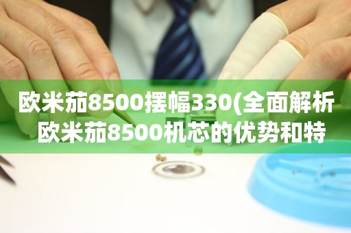 欧米茄8500摆幅330(全面解析  欧米茄8500机芯的优势和特点)