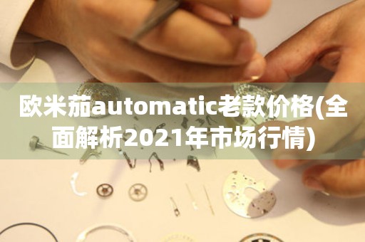 欧米茄automatic老款价格(全面解析2021年市场行情)