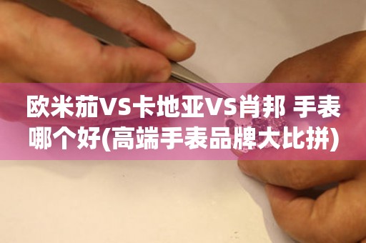 欧米茄VS卡地亚VS肖邦 手表哪个好(高端手表品牌大比拼)