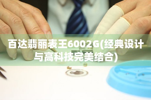 百达翡丽表王6002G(经典设计与高科技完美结合)