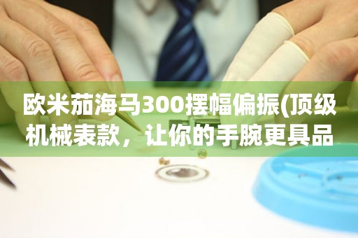 欧米茄海马300摆幅偏振(顶级机械表款，让你的手腕更具品味)