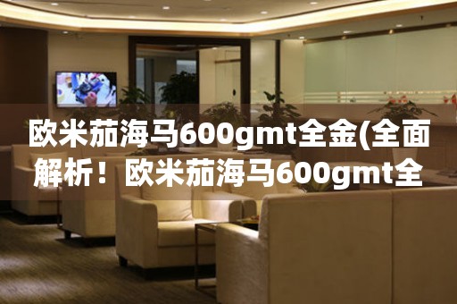 欧米茄海马600gmt全金(全面解析！欧米茄海马600gmt全金的价格、功能和购买攻略)