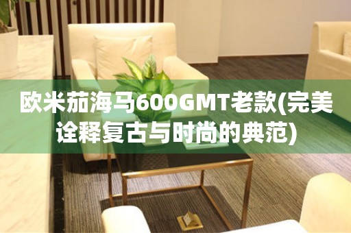 欧米茄海马600GMT老款(完美诠释复古与时尚的典范)