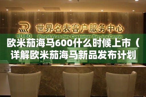 欧米茄海马600什么时候上市（详解欧米茄海马新品发布计划）