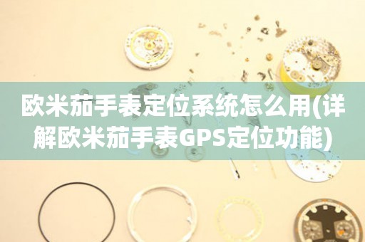 欧米茄手表定位系统怎么用(详解欧米茄手表GPS定位功能)