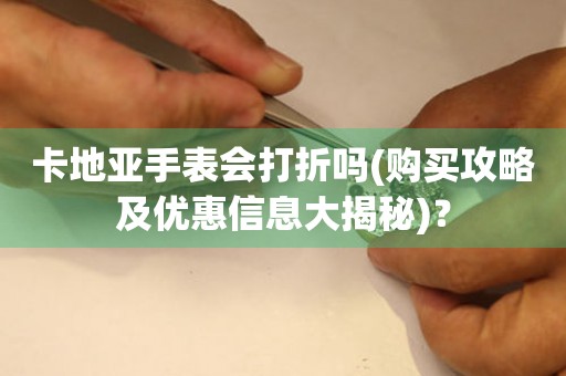 卡地亚手表会打折吗(购买攻略及优惠信息大揭秘)？