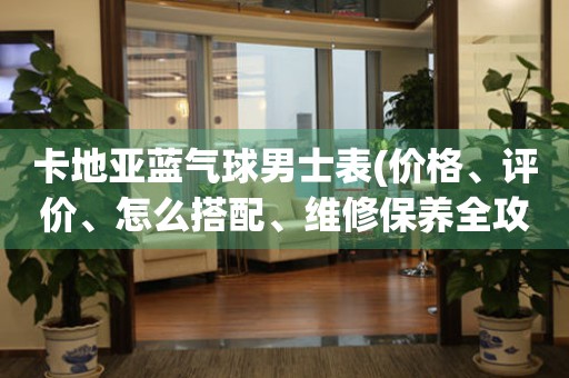 卡地亚蓝气球男士表(价格、评价、怎么搭配、维修保养全攻略)。