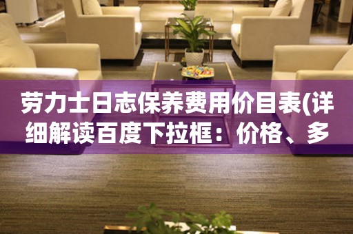 劳力士日志保养费用价目表(详细解读百度下拉框：价格、多少钱、报价百度相关搜索：维修、保养周期、怎么保养、保养手册)。