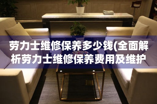 劳力士维修保养多少钱(全面解析劳力士维修保养费用及维护诀窍)