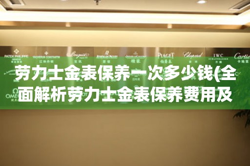 劳力士金表保养一次多少钱(全面解析劳力士金表保养费用及注意事项)。