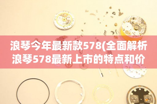 浪琴今年最新款578(全面解析浪琴578最新上市的特点和价格)。