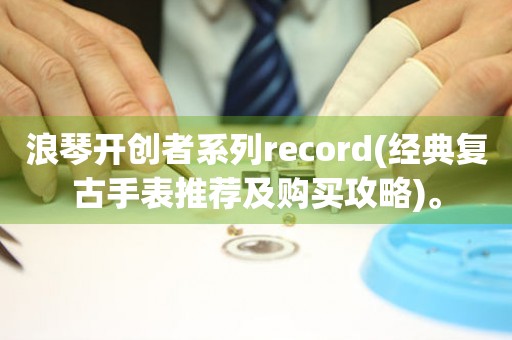 浪琴开创者系列record(经典复古手表推荐及购买攻略)。