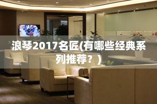 浪琴2017名匠(有哪些经典系列推荐？)