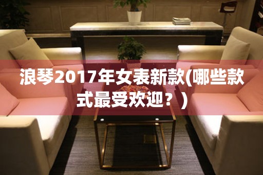 浪琴2017年女表新款(哪些款式最受欢迎？)