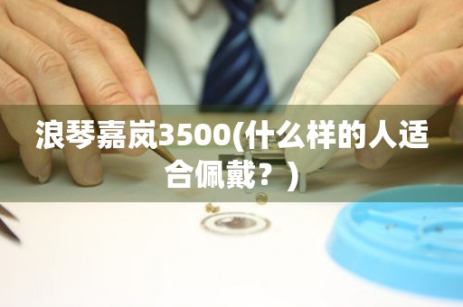 浪琴嘉岚3500(什么样的人适合佩戴？)