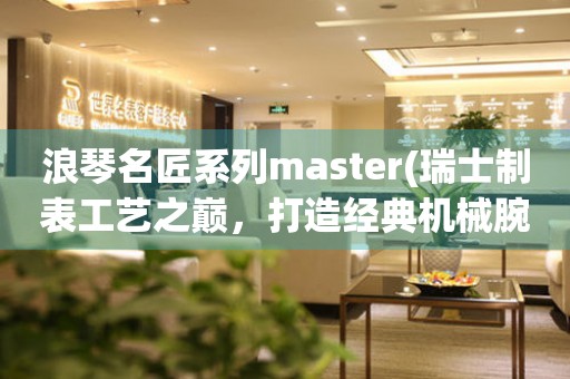 浪琴名匠系列master(瑞士制表工艺之巅，打造经典机械腕表)。