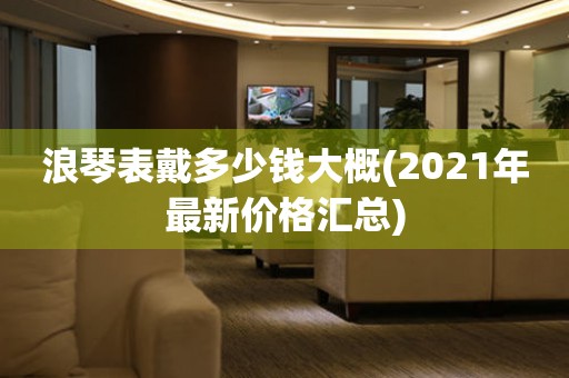 浪琴表戴多少钱大概(2021年最新价格汇总)